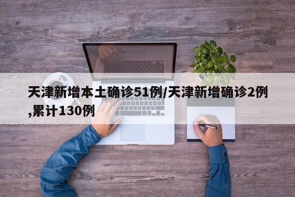 天津新增本土确诊51例/天津新增确诊2例,累计130例
