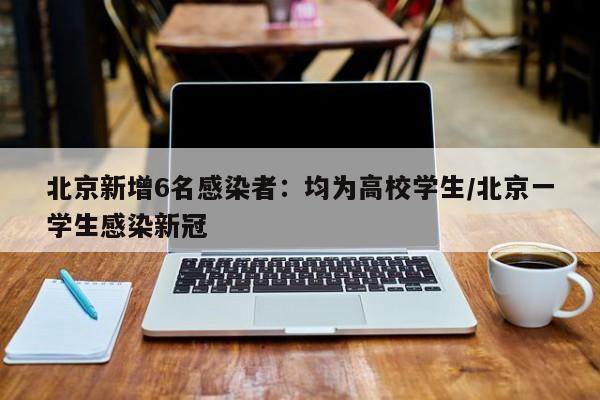 北京新增6名感染者:均为高校学生/北京一学生感染新冠