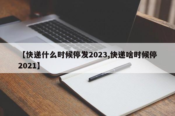 【快递什么时候停发2023,快递啥时候停2021】