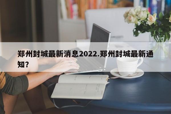 郑州封城最新消息2022.郑州封城最新通知?