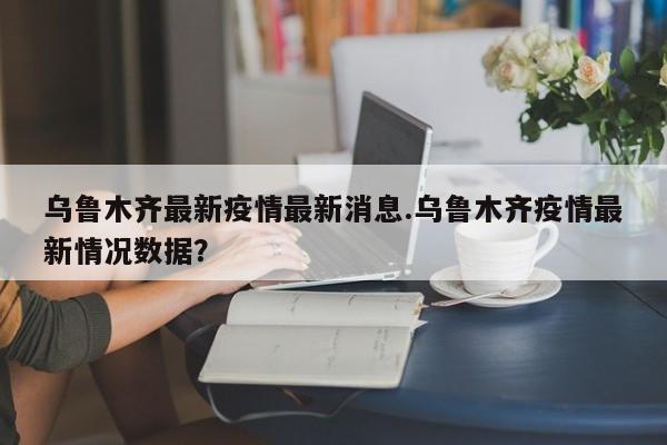 乌鲁木齐最新疫情最新消息.乌鲁木齐疫情最新情况数据?