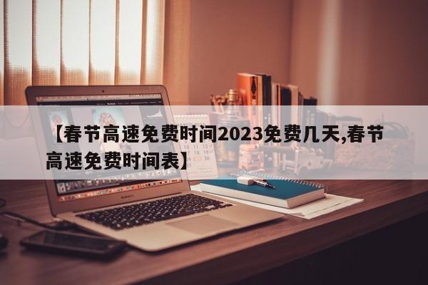 【春节高速免费时间2023免费几天,春节高速免费时间表】