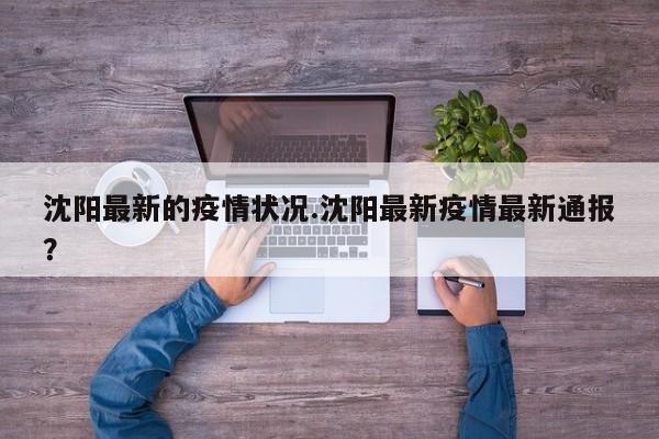 沈阳最新的疫情状况.沈阳最新疫情最新通报?